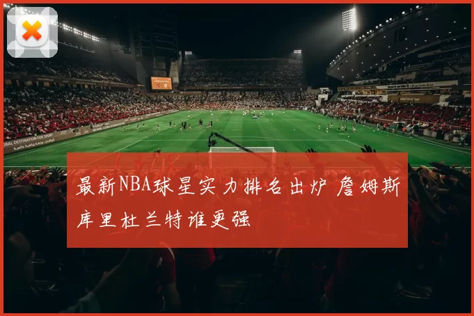 最新NBA球星实力排名出炉 詹姆斯库里杜兰特谁更强