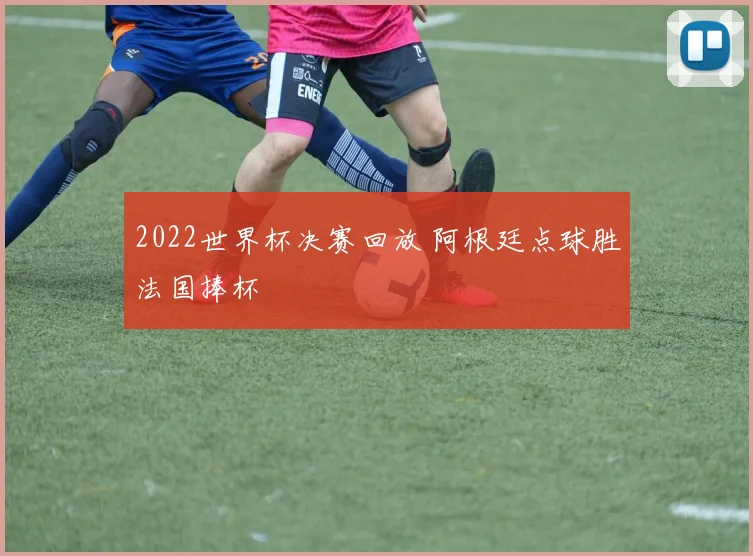 2022世界杯决赛回放 阿根廷点球胜法国捧杯