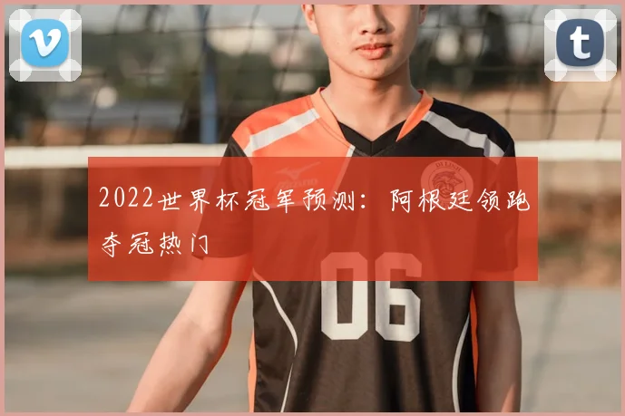 2022世界杯冠军预测：阿根廷领跑夺冠热门