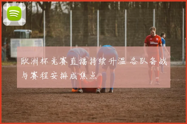 欧洲杯竞赛直播持续升温 各队备战与赛程安排成焦点