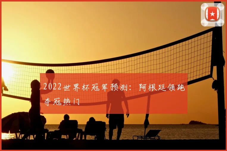 2022世界杯冠军预测：阿根廷领跑夺冠热门