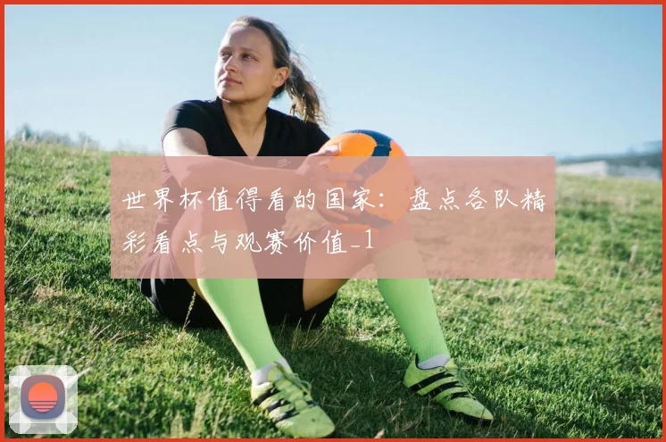 世界杯值得看的国家：盘点各队精彩看点与观赛价值_1