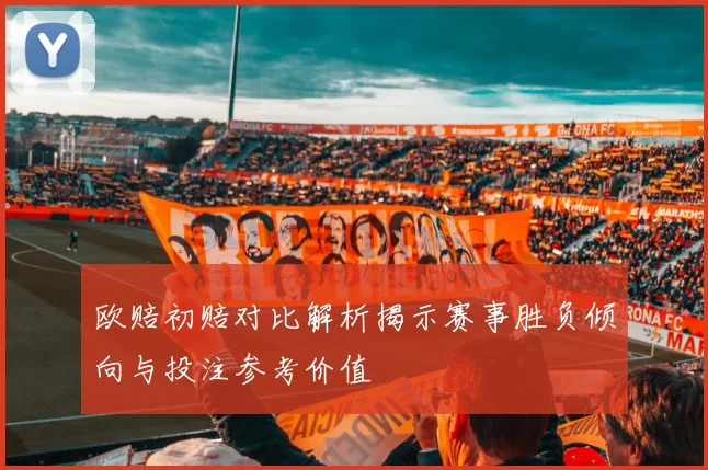 欧赔初赔对比解析揭示赛事胜负倾向与投注参考价值