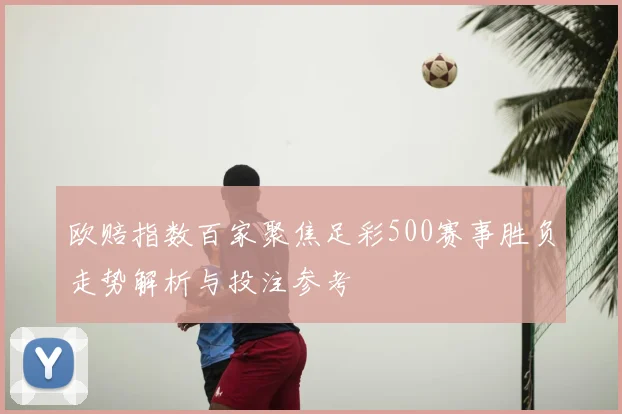 欧赔指数百家聚焦足彩500赛事胜负走势解析与投注参考