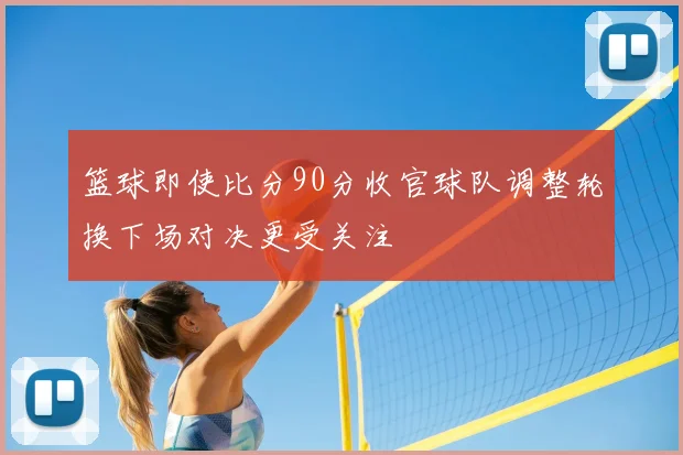 篮球即使比分90分收官球队调整轮换下场对决更受关注