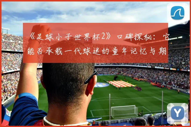 《足球小子世界杯2》口碑探秘：它能否承载一代球迷的童年记忆与期待？
