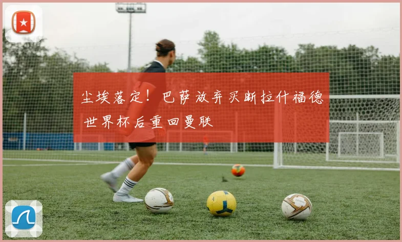 尘埃落定！巴萨放弃买断拉什福德 世界杯后重回曼联