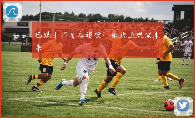 巴媒丨不考虑退役,弟媳正规划未来