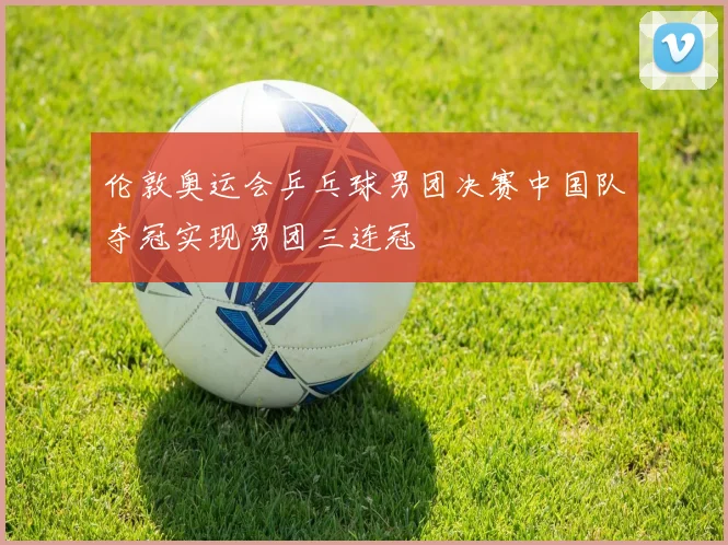 伦敦奥运会乒乓球男团决赛中国队夺冠实现男团三连冠