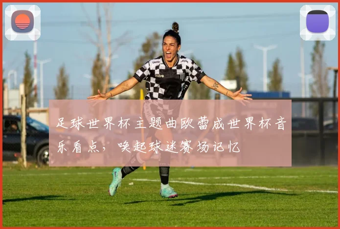 足球世界杯主题曲欧蕾成世界杯音乐看点，唤起球迷赛场记忆