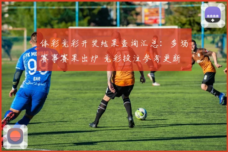 体彩竞彩开奖结果查询汇总：多场赛事赛果出炉 竞彩投注参考更新