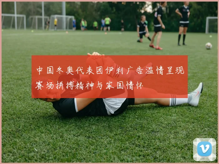 中国冬奥代表团伊利广告温情呈现赛场拼搏精神与家国情怀